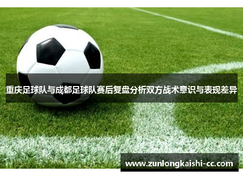 重庆足球队与成都足球队赛后复盘分析双方战术意识与表现差异