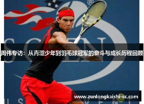 周伟专访：从青涩少年到羽毛球冠军的奋斗与成长历程回顾