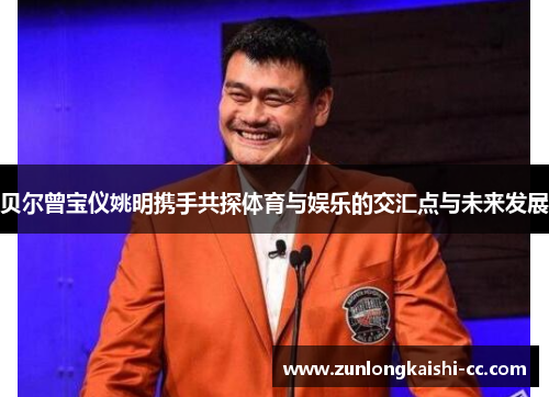 贝尔曾宝仪姚明携手共探体育与娱乐的交汇点与未来发展