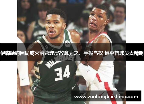 伊森续约困局或火箭管理层故意为之，手握鸟权 俩平替球员太精明