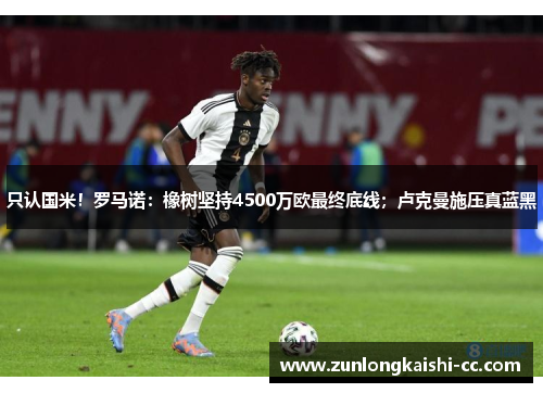 只认国米！罗马诺：橡树坚持4500万欧最终底线；卢克曼施压真蓝黑