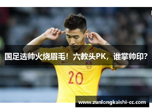 国足选帅火烧眉毛！六教头PK，谁掌帅印？
