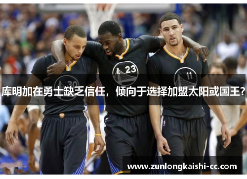 库明加在勇士缺乏信任，倾向于选择加盟太阳或国王？