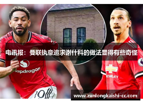 电讯报：曼联执意追求谢什科的做法显得有些奇怪